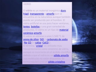 VIDRIO

El vidrio es un material inorgánico duro,
frágil, transparente y amorfo que se
encuentra en la naturaleza aunque también
puede ser producido por el hombre. El
vidrio artificial se usa para hacer ventanas,
lentes, botellas y una gran variedad de
productos. El vidrio es un tipo de material
cerámico amorfo.
El vidrio se obtiene a unos 1.500 °C de
arena de sílice (SiO2), carbonato de sodio
(Na2CO3) y caliza (CaCO3).
El término "cristal" es utilizado muy
frecuentemente como sinónimo de vidrio,
aunque es incorrecto en el ámbito científico
debido a que el vidrio es un sólido amorfo
(sus moléculas no están dispuestas de
forma regular) y no un sólido cristalino.
 