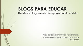 BLOGS PARA EDUCAR
Uso de los blogs en una pedagogía constructivista
Mgs. Jorge Bladimir Rubio Peñaherrera.
PONTIFICIA UNIVERSIDAD CATÓLICA DEL ECUADOR
SEDE IBARRA
 