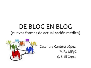 DE BLOG EN BLOG
(nuevas formas de actualización médica)


                Casandra Cantera López
                             MIR2 MFyC
                           C. S. El Greco
 