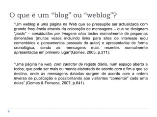 O que é um “blog” ou “weblog”? “ Um weblog é uma página na Web que se pressupõe ser actualizada com grande frequência através da colocação de mensagens – que se designam “ posts” – constituídas por imagens e/ou  textos normalmente de pequenas dimensões (muitas vezes incluindo links para sites de interesse e/ou comentários e pensamentos pessoais do autor) e apresentadas de forma cronológica, sendo as mensagens mais recentes normalmente apresentadas em primeiro lugar”(Gomes, 2005, p.311). “ Uma página na  web, com carácter de  registo diário, num espaço aberto a todos, que pode ser mais ou menos elaborado de acordo com o fim a que se destina, onde as mensagens datadas surgem de acordo com a ordem inversa de publicação e possibilitando aos visitantes “comentar” cada uma delas” (Gomes & Fonseca, 2007, p.641). 