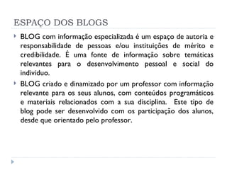 ESPAÇO DOS BLOGS BLOG com informação especializada é um espaço de autoria e responsabilidade de pessoas e/ou instituições de mérito e credibilidade. É uma fonte de informação sobre temáticas relevantes para o desenvolvimento pessoal e social do individuo. BLOG criado e dinamizado por um professor com informação relevante para os seus alunos, com conteúdos programáticos e materiais relacionados com a sua disciplina.  Este tipo de blog pode ser desenvolvido com os participação dos alunos, desde que orientado pelo professor.  