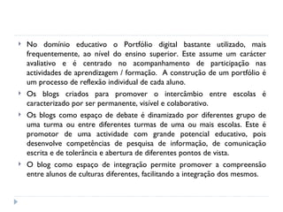 No domínio educativo o Portfólio digital bastante utilizado, mais frequentemente, ao nível do ensino superior. Este assume um carácter avaliativo e é centrado no acompanhamento de participação nas actividades de aprendizagem / formação.  A construção de um portfólio é um processo de reflexão individual de cada aluno.  Os blogs criados para promover o intercâmbio entre escolas é caracterizado por ser permanente, visível e colaborativo.  Os blogs como espaço de debate é dinamizado por diferentes grupo de uma turma ou entre diferentes turmas de uma ou mais escolas. Este é promotor de uma actividade com grande potencial educativo, pois desenvolve competências de pesquisa de informação, de comunicação escrita e de tolerância e abertura de diferentes pontos de vista. O blog como espaço de integração permite promover a compreensão entre alunos de culturas diferentes, facilitando a integração dos mesmos. 
