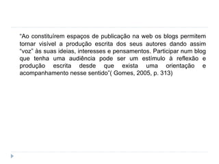 “ Ao constituírem espaços de publicação na web os blogs permitem tornar visível a produção escrita dos seus autores dando assim “voz” às suas ideias, interesses e pensamentos. Participar num blog que tenha uma audiência pode ser um estímulo à reflexão e produção escrita desde que exista uma orientação e acompanhamento nesse sentido”( Gomes, 2005, p. 313) 