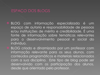    BLOG com informação especializada é um
    espaço de autoria e responsabilidade de pessoas
    e/ou instituições de mérito e credibilidade. É uma
    fonte de informação sobre temáticas relevantes
    para o desenvolvimento pessoal e social do
    individuo.
   BLOG criado e dinamizado por um professor com
    informação relevante para os seus alunos, com
    conteúdos programáticos e materiais relacionados
    com a sua disciplina. Este tipo de blog pode ser
    desenvolvido com os participação dos alunos,
    desde que orientado pelo professor.
 