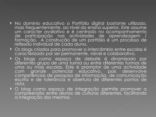    No domínio educativo o Portfólio digital bastante utilizado,
    mais frequentemente, ao nível do ensino superior. Este assume
    um carácter avaliativo e é centrado no acompanhamento
    de participação nas actividades de aprendizagem /
    formação. A construção de um portfólio é um processo de
    reflexão individual de cada aluno.
   Os blogs criados para promover o intercâmbio entre escolas é
    caracterizado por ser permanente, visível e colaborativo.
   Os blogs como espaço de debate é dinamizado por
    diferentes grupo de uma turma ou entre diferentes turmas de
    uma ou mais escolas. Este é promotor de uma actividade
    com grande potencial educativo, pois desenvolve
    competências de pesquisa de informação, de comunicação
    escrita e de tolerância e abertura de diferentes pontos de
    vista.
   O blog como espaço de integração permite promover a
    compreensão entre alunos de culturas diferentes, facilitando
    a integração dos mesmos.
 