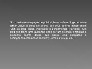 “Ao constituírem espaços de publicação na web os blogs permitem
tornar visível a produção escrita dos seus autores dando assim
“voz” às suas ideias, interesses e pensamentos. Participar num
blog que tenha uma audiência pode ser um estímulo à reflexão e
produção escrita desde que exista uma orientação e
acompanhamento nesse sentido”( Gomes, 2005, p. 313)
 