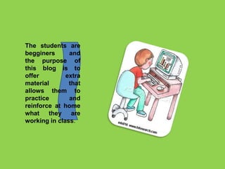 The students are
begginers and
the purpose of
this blog is to
offer extra
material that
allows them to
practice and
reinforce at home
what they are
working in class.
 