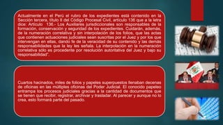 Actualmente en el Perú el rubro de los expedientes está contenido en la
Sección tercera, título II del Código Procesal Civil, artículo 136 que a la letra
dice: Artículo 136.- Los Auxiliares jurisdiccionales son responsables de la
formación, conservación y seguridad de los expedientes. Cuidarán, además,
de la numeración correlativa y sin interpolación de los folios, que las actas
que contienen actuaciones judiciales sean suscritas por el Juez y por los que
intervengan en ellas, dando fe de la veracidad de su contenido y las demás
responsabilidades que la ley les señala. La interpolación en la numeración
correlativa sólo es procedente por resolución autoritativa del Juez y bajo su
responsabilidad”.
Cuartos hacinados, miles de folios y papeles superpuestos llenaban decenas
de oficinas en las múltiples oficinas del Poder Judicial. El conocido papeleo
entrampa los procesos judiciales gracias a la cantidad de documentos que
se tienen que recibir, registrar, archivar y trasladar. Al parecer y aunque no lo
crea, esto formará parte del pasado.
 