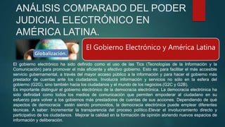 ANÁLISIS COMPARADO DEL PODER
JUDICIAL ELECTRÓNICO EN
AMÉRICA LATINA.
El Gobierno Electrónico y América Latina
El gobierno electrónico ha sido definido como el uso de las Tics (Tecnologías de la Información y la
Comunicación) para promover el más eficiente y efectivo gobierno. Esto es: para facilitar el más accesible
servicio gubernamental, a través del mayor acceso público a la información y para hacer el gobierno más
prestador de cuentas ante los ciudadanos. Involucra información y servicios no sólo en la esfera del
gobierno (G2G), sino también hacia los ciudadanos y el mundo de los negocios.(G2C y G2B).
Es importante distinguir el gobierno electrónico de la democracia electrónica. La democracia electrónica ha
sido definida4 como todos los medios de comunicación que permiten empoderar al ciudadano en su
esfuerzo para volver a los gobiernos más prestadores de cuentas de sus acciones. Dependiendo de qué
aspectos de democracia estén siendo promovidos, la democracia electrónica puede emplear diferentes
técnicas. A saber: Incrementar la transparencia del proceso político.Elevar el involucramiento directo y
participativo de los ciudadanos. Mejorar la calidad en la formación de opinión abriendo nuevos espacios de
información y deliberación.
 