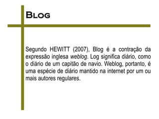 Blog


Segundo HEWITT (2007), Blog é a contração da
expressão inglesa weblog. Log significa diário, como
o diário de um capitão de navio. Weblog, portanto, é
uma espécie de diário mantido na internet por um ou
mais autores regulares.
 