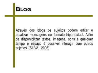 Blog


Através dos blogs os sujeitos podem editar e
atualizar mensagens no formato hipertextual. Além
de disponibilizar textos, imagens, sons a qualquer
tempo e espaço é possível interagir com outros
sujeitos. (SILVA, 2006)
 