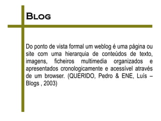 Blog


Do ponto de vista formal um weblog é uma página ou
site com uma hierarquia de conteúdos de texto,
imagens, ficheiros multimedia organizados e
apresentados cronologicamente e acessível através
de um browser. (QUERIDO, Pedro & ENE, Luís –
Blogs , 2003)
 