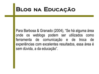 Blog na Educação


Para Barbosa & Granado (2004), “Se há alguma área
onde os weblogs podem ser utilizados como
ferramenta de comunicação e de troca de
experiências com excelentes resultados, essa área é
sem dúvida, a da educação”.
 