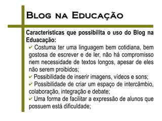 Blog na Educação
Características que possibilita o uso do Blog na
Eduacação:
 ✔ Costuma ter uma linguagem bem cotidiana, bem
 gostosa de escrever e de ler, não há compromisso
 nem necessidade de textos longos, apesar de eles
 não serem proibidos;
 ✔ Possibilidade de inserir imagens, vídeos e sons;
 ✔ Possibilidade de criar um espaço de intercâmbio,
 colaboração, integração e debate;
 ✔ Uma forma de facilitar a expressão de alunos que
 possuem está dificuldade;
 
