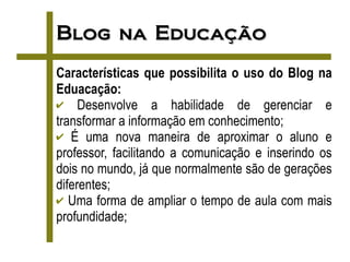 Blog na Educação
Características que possibilita o uso do Blog na
Eduacação:
✔ Desenvolve a habilidade de gerenciar e
transformar a informação em conhecimento;
✔ É uma nova maneira de aproximar o aluno e
professor, facilitando a comunicação e inserindo os
dois no mundo, já que normalmente são de gerações
diferentes;
✔ Uma forma de ampliar o tempo de aula com mais
profundidade;
 