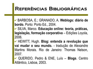 Referências Bibliográficas

✔ BARBOSA, E.; GRANADO, A. Weblogs: diário de
bordo. Porto: Porto Ed., 2004.
✔ SILVA, Marco. Educação online: teoria, práticas,
legislação, formação corporativa – Edições Loyola,
2006.
✔ HEWITT, Hugh. Blog: entenda a revolução que
vai mudar o seu mundo. - tradução de Alexandre
Martins Morais. Rio de Janeiro: Thomas Nelson,
2007.
✔ QUERIDO, Pedro & ENE, Luís – Blogs. Centro
Atlântico, Lisboa, 2003.
 