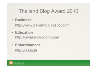 Thailand Blog Award 2010
• Business
  http://www.pawawit.blogspot.com
• Education
  http://kawaka.bloggang.com

• Entertainment
  http://fail.in.th
 