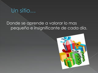 Un sitio…Donde se aprende a valorar lo mas pequeño e insignificante de cada día.