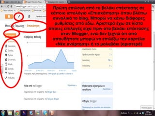 Πρώτη επιλογή από το βελάκι επέκτασης σε
κάποιο ιστολόγιο «Επισκόπηση» όπου βλέπω
συνολικά το blog. Μπορώ να κάνω διάφορες
ρυθμίσεις από εδώ. Αριστερά έχω σε λίστα
όποιες επιλογές είχα πριν στο βελάκι επέκτασης
στον Blogger, ενώ δεν ξεχνώ ότι από
οπουδήποτε μπορώ να επιλέξω «Νέα
ανάρτηση» (αριστερά)
Πρώτη επιλογή από το βελάκι επέκτασης σε
κάποιο ιστολόγιο «Επισκόπηση» όπου βλέπω
συνολικά το blog. Μπορώ να κάνω διάφορες
ρυθμίσεις από εδώ. Αριστερά έχω σε λίστα
όποιες επιλογές είχα πριν στο βελάκι επέκτασης
στον Blogger, ενώ δεν ξεχνώ ότι από
οπουδήποτε μπορώ να επιλέξω την καρτέλα
«Νέα ανάρτηση» ή το μολυβάκι (αριστερά)
 