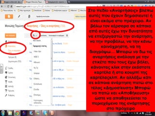 Στο πεδίο «Αναρτήσεις» βλέπω
αυτές που έχουν δημοσιευτεί ή
είναι ακόμα στο πρόχειρο. Αν
βάλω τον κέρσορα σε κάποια
από αυτές έχω την δυνατότητα
να επεξεργαστώ την ανάρτηση,
να την προβάλω, να την κάνω
κοινόχρηστη, να τη
διαγράψω… Μπορώ να δω τις
αναρτήσεις ανάλογα με την
ετικέτα που τους έχω βάλει,
κάνοντας κλικ στην εκάστοτε
καρτέλα ή στο κουμπί της
καρτέλαςκλπ. Αν αλλάξω κάτι
σε κάποια ανάρτηση πατώ στο
τέλος «Δημοσίευση» Μπορώ
να πατώ και «Αποθήκευση»
ώστε να αποθηκεύεται το
περιεχόμενο της ανάρτησης
στο πρόχειρο
 