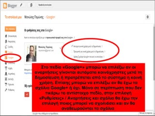 Στο πεδίο «Google+» μπορώ να επιλέξω αν οι
αναρτήσεις γίνονται αυτόματα κοινόχρηστες μετά τη
δημοσίευση ή προτρέπεται από το σύστημα η κοινή
χρήση. Επίσης μπορώ να επιλέξω αν θα έχω τα
σχόλια Google+ ή όχι. Μόνο σε περίπτωση που δεν
τικάρω το αντίστοιχο πεδίο, στην επιλογή
«Ρυθμίσεις» / Αναρτήσεις και σχόλια θα έχω την
επιλογή ποιος μπορεί να σχολιάσει και αν θα
αναθεωρούνται τα σχόλια
 