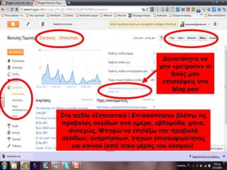 Στο πεδίο «Στατιστικά / Επισκόπηση» βλέπω τις
προβολές σελίδων ανά ημέρα, εβδομάδα, μήνα,
συνεχώς. Μπορώ να επιλέξω την προβολή
σελίδων, αναρτήσεων, πηγών επισκεψιμότητας
και κοινού (από ποιο μέρος του κόσμου)
Δυνατότητα να
μην «μετρούν» οι
δικές μου
επισκέψεις στο
blog μου
 