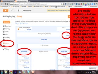 Στο πεδίο
«Διάταξη» βλέπω
τον τρόπο που
φαίνεται το blog
στους αναγνώστες.
Από εδώ μπορώ να
επεξεργαστώ τον
τρόπο εμφάνισης
του blog αλλά και
των σελίδων του να
διαγράψω στοιχεία,
να εισάγω gadget
και να τα βάλω σε
όποιο σημείο θέλω,
σύροντάς τα στην
επιφάνεια
προεπισκόπησης
 