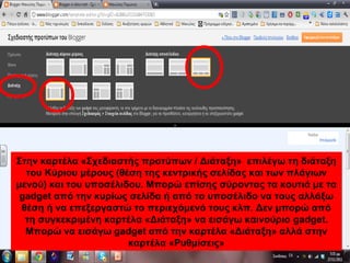 Στην καρτέλα «Σχεδιαστής προτύπων / Διάταξη» επιλέγω τη διάταξη
του Κύριου μέρους (θέση της κεντρικής σελίδας και των πλάγιων
μενού) και του υποσέλιδου. Μπορώ επίσης σύροντας τα κουτιά με τα
gadget από την κυρίως σελίδα ή από το υποσέλιδο να τους αλλάξω
θέση ή να επεξεργαστώ το περιεχόμενό τους κλπ. Δεν μπορώ από
τη συγκεκριμένη καρτέλα «Διάταξη» να εισάγω καινούριο gadget.
Μπορώ να εισάγω gadget από την καρτέλα «Διάταξη» αλλά στην
καρτέλα «Ρυθμίσεις»
 