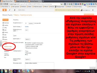 Από την καρτέλα
«Ρυθμίσεις/ Αναρτήσεις
και σχόλια» επιλέγω τι
θέλω να εμφανίζεται
(αριθμός αναρτήσεων
στην πρώτη σελίδα)
ρυθμίσεις σχολίων κλπ
Τις ρυθμίσεις των
σχολίων τις βλέπω
μόνο αν δεν έχω
επιλέξει τα σχόλια
Google+ στην καρτέλα
Google+
 