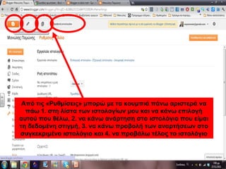 Από τις «Ρυθμίσεις» μπορώ με τα κουμπιά πάνω αριστερά να
πάω 1. στη λίστα των ιστολογίων μου και να κάνω επιλογή
αυτού που θέλω, 2. να κάνω ανάρτηση στο ιστολόγιο που είμαι
τη δεδομένη στιγμή, 3. να κάνω προβολή των αναρτήσεων στο
συγκεκριμένο ιστολόγιο και 4. να προβάλω τέλος το ιστολόγιο
 