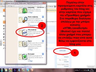 Πηγαίνω στην
προηγούμενη καρτέλα στις
ρυθμίσεις του blog και
στην καρτέλα που είχαμε
πει «Προσθήκη gadget»
Στο παράθυρο διαλόγου
επιλέγω με την μπάρα
κύλισης
«HTML/JavaScript»
(Φυσικά έχει και πολλά
άλλα gadget που μπορώ
να επιλέξω ποια από αυτά
θέλω να εμφανίζονται στο
blog μου
1
2
1
2
 