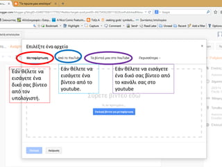 Εάν θέλετε να
εισάγετε ένα
δικό σας βίντεο
από τον
υπολογιστή.
Εάν θέλετε να
εισάγετε ένα
βίντεο από το
youtube.
Εάν θέλετε να εισάγετε
ένα δικό σας βίντεο από
το κανάλι σας στο
youtube
 