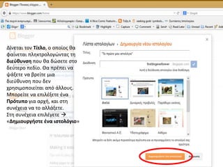 Δίνεται τον Τίτλο, ο οποίος θα
φαίνεται πληκτρολογώντας τη
διεύθυνση που θα δώσετε στο
δεύτερο πεδίο. Θα πρέπει να
ψάξετε να βρείτε μια
διεύθυνση που δεν
χρησιμοποιείται από άλλους.
Μπορείτε να επιλέξετε ένα
Πρότυπο για αρχή, και στη
συνέχεια να το αλλάξετε.
Στη συνέχεια επιλέγετε 
«Δημιουργήστε ένα ιστολόγιο»
 