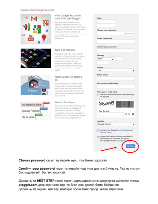 Choose password хэсэгт та өөрийн нууц үгээ бичих хэрэгтэй
Comfirm your password гэсэн та өөрийн нууц үгээ давтаж бичнэ үү. Гэх мэтчилэн
бүх мэдээллийг бөглөх хэрэгтэй.
Дараа нь та NEXT STEP гэсэн хэсэгт дарж дараагын алхамруугаа шилжинэ ингээд
blogger.com дээр хаяг нээснээр та блог нээх эрхтэй болж байгаа юм.
Дараа нь та өөрийн хаягаар нэвтэрж орсон тохиолдолд ингэж харагдана.
 