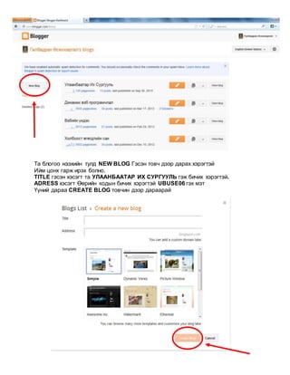 Та блогоо нээхийн тулд NEW BLOG Гэсэн товч дээр дарах хэрэгтэй
Ийм цонх гарж ирэх болно.
TITLE гэсэн хэсэгт та УЛААНБААТАР ИХ СУРГУУЛЬ гэж бичих хэрэгтэй.
ADRESS хэсэгт Өөрийн кодын бичих хэрэгтэй UBUSE06 гэх мэт
Үүний дараа CREATE BLOG товчин дээр дараарай
 