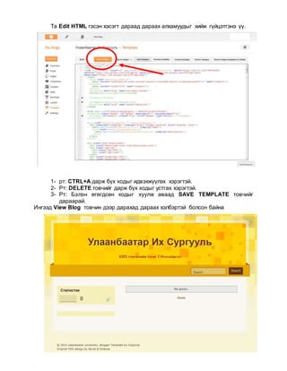Та Edit HTML гэсэн хэсэгт дараад дараах алхамуудыг хийж гүйцэтгэнэ үү.
1- рт: CTRL+A дарж бүх кодыг идвэхжүүлэх хэрэгтэй.
2- Рт: DELETE товчийг дарж бүх кодыг устгах хэрэгтэй.
3- Рт: Бэлэн өгөгдсөн кодыг хуулж аваад SAVE TEMPLATE товчийг
дараарай.
Ингээд View Blog товчин дээр дарахад дараах хэлбэртэй болсон байна
 