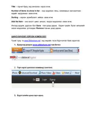Title – гарчиг буюу энд хичээлээ нэрээ өгнө.
Number of items to show in list - энд оруулсан лекц, семинарын жагсаалтаас
хэдийг харуулахаа зааж өгнө.
Sorting - хэрхэн эрэмбэлэлт хийхээ зааж өгнө
Add list item – энэ хэсэгт шинэ хичээл, мэдээ мэдээллээ нэмж өгнө.
Ингээд оруулж дууссан бол Save товч дээр дарна. Харин тухайн бүлэг хичээлийг
эсвэл мэдээллээ устгахдаа Remove товчин дээр дарна.
ШИНЭ ХИЧЭЭЛ ХЭРХЭН НЭМЭХ ВЭ?
Үүний тулд та www.Slideshare.net энд өөрийн гэсэн бүртгэлтэй байх хэрэгтэй.
1. Браусэр дээрээ www.slideshare.net гэж бичнэ
2. Гарч ирэх цонхоос комманд сонгоно.
3. Бүртгэлийн цонх гарч ирнэ.
 
