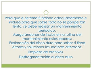 Para que el sistema funcione adecuadamente e
  incluso para que sobre todo no se ponga tan
    lento, se debe realizar un mantenimiento
                     periódico.
    Asegurándonos de incluir en la rutina del
          mantenimiento estas labores:
  Exploración del disco duro para saber si tiene
    errores y solucionar los sectores alterados.
              Limpieza de archivos.
        Desfragmentación el disco duro
 