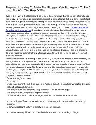 Blogspot: Learning To Make The Blogger Web Site Appear To Be A
Web Site With The Help Of Site
If you wish to liven up the Blogspot weblog to make that differentiate themselves from other Blogspot
weblogs try out incorporating internet pages. Tumblr has extra a feature that enables you to put stand
alone internet pages for your Blogspot weblog. This particular creates page routing throughout the top
of the Blogspot weblog or down the medial side of the weblog. I recently released a write-up (link )
showing generate income used Blogger’s brand-new “Pages” gizmo in order to embed the amazon.
Com aStore in to a tumblr blog. Currently , my personal amazon. Com aStore has the very same
visual appeal because other internet pages about my personal weblog. It's the identical h2 tags ,
colour plan , and so forth. You should use your “Pages” gizmo to create other types of internet pages
in addition. By way of example you will get the “About Us” page , any “Contact Us” page , plus a
“Frequently requested Questions” page , just to name some. You can include as much as 12 stand
alone internet pages. Incorporating internet pages creates any clickable tab or sidebar link that goes
to a stand alone page which can be nevertheless an element of your site. That can make the
Blogspot weblog look more like a consistent web site than the usual weblog. It can so a lot more in
the event you remove some the things which are typical to a weblog like the weblog save , current
article and followers.
The recommendations I’m planning to offer are usually this can be the identical to those inside my link
with regards to embedding the amazon. Com aStore in a tumblr weblog , but this has distinct
screenshots which is far more personalized just for this link. Your steps have become easy. You’ll get
your site developed right away. The Blogspot weblog will be special and appear more like a website
any time you’re completed. With no more ado, here are your steps in order to liven up the Blogspot
weblog by having internet pages. Click about screenshots regarding more substantial look at.
• Log directly into the tumblr bill.
• Go for your blog’s dash panel.
• Click “Layout”.
• Under “Page elements” click the glowing blue “Add any gadget” link situated involving the h2 tags as
  well as the blog post elements.
• This brings up the “Add any gizmo " pop-up screen. Click on "internet pages ".
• This brings up the “Configuration page List” screen.
• Look within the options , make any changes you'll want to , then click the “Save” switch.


• You will notice the “Page” component situated in between your h2 tags as well as the blog post
  elements.
• Click “view the blog” to determine exactly how your site appears.


• You should have any “Home” link or tab situated underneath the tumblr blog’s h2 tags.
 