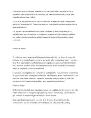 Este depende de los recursos económicos, si una organización carece de recursos
suficientes para el ofrecimiento de pensiones y el pago de otras prestaciones le será
imposible adoptar este modelo.
Entonces el enfoque de custodia da como resultado la dependencia de los empleados
respecto a la organización. En lugar de depender de su jefe los empleados dependen de
las organizaciones.
Los empleados que laboran en entornos de custodia adquieren una preocupación
psicológica por sus retribuciones y prestaciones económicas. Como resultado del trato
que reciben, tienden a mostrase satisfechos y por lo tanto mantenerse leales a sus
empresas.
Modelo de Apoyo:
El modelo de apoyo depende del liderazgo en lugar del poder y el dinero. A través del
liderazgo la empresa ofrece un ambiente que ayuda a los empleados a crecer y cumplir a
favor de la organización aquello de lo que son capaces. En consecuencia la orientación
de la dirección apunta al apoyo del desempeño laboral de los empleados no al simple
apoyo de las prestaciones a los empleados.
El resultado psicológico es una sensación de participación e involucramiento en las tareas
de organización, éste forma parte del estilo de vida de trabajo de los administradores y en
particular de su modo de tratar a los demás. El modelo de apoyo es eficaz tanto para
empleados como para administradores y goza aceptación generalizada.
Modelo Colegial:
El término colegial alude a un grupo de personas con propósito común, tienden a ser más
útil en condiciones de trabajo de lo programado, medios intelectuales, y circunstancias
que permiten un amplio margen de maniobra de las labores.
Este depende de la generación por parte de la dirección de una sensación de
compañerismo con los empleados, el resultado es que estos se sienten útiles y
 
