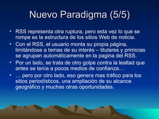 Nuevo  Paradigma (5/5) RSS representa otra ruptura, pero esta vez lo que se rompe es la estructura de los sitios Web de noticia. Con el RSS, el usuario monta su propia página, limitándose a temas de su interés – titulares y primicias se agrupan automáticamente en la pagina del RSS. Por un lado, se trata de otro golpe contra la lealtad que antes se tenía a pocos medios de confianza… …  pero por otro lado, eso genera mas tráfico para los sitios periodísticos, una ampliación de su alcance geográfico y muchas otras oportunidades. 