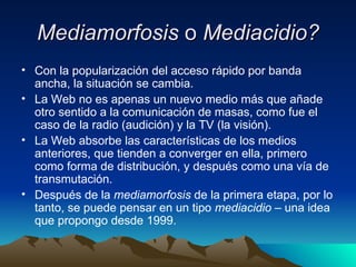 Mediamorfosis  o  Mediacidio? Con la popularización del acceso rápido por banda ancha, la situación se cambia. La Web no es apenas un nuevo medio más que añade otro sentido a la comunicación de masas, como fue el caso de la radio (audición) y la TV (la visión). La Web absorbe las características de los medios anteriores, que tienden a converger en ella, primero como forma de distribución, y después como una vía de transmutación. Después de la  mediamorfosis  de la primera etapa, por lo tanto, se puede pensar en un tipo  mediacidio –  una idea que propongo desde   1999. 