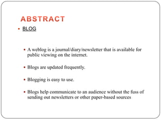  BLOG




  A weblog is a journal/diary/newsletter that is available for
   public viewing on the internet.

  Blogs are updated frequently.

  Blogging is easy to use.

  Blogs help communicate to an audience without the fuss of
   sending out newsletters or other paper-based sources
 
