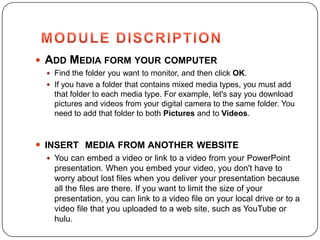  ADD MEDIA FORM YOUR COMPUTER
  Find the folder you want to monitor, and then click OK.
  If you have a folder that contains mixed media types, you must add
   that folder to each media type. For example, let's say you download
   pictures and videos from your digital camera to the same folder. You
   need to add that folder to both Pictures and to Videos.



 INSERT MEDIA FROM ANOTHER WEBSITE
  You can embed a video or link to a video from your PowerPoint
   presentation. When you embed your video, you don't have to
   worry about lost files when you deliver your presentation because
   all the files are there. If you want to limit the size of your
   presentation, you can link to a video file on your local drive or to a
   video file that you uploaded to a web site, such as YouTube or
   hulu.
 