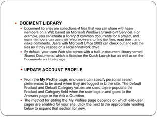  DOCMENT LIBRARY
  Document libraries are collections of files that you can share with team
   members on a Web based on Microsoft Windows SharePoint Services. For
   example, you can create a library of common documents for a project, and
   team members can use their Web browsers to find the files, read them, and
   make comments. Users with Microsoft Office 2003 can check out and edit the
   files as if they resided on a local or network drive.
  By default, your team Web site comes with a built-in document library named
   Shared Documents, which is listed on the Quick Launch bar as well as on the
   Documents and Lists page.


  UPDATE ACCOUNT PROFILE

  From the My Profile page, end-users can specify personal search
   preferences to be used when they are logged in to the site. The Default
   Product and Default Category values are used to pre-populate the
   Product and Category field when the user logs in and goes to the
   Answers page or the Ask a Question.
  The method for editing the My Profiles page depends on which end-user
   pages are enabled for your site. Click the next to the appropriate heading
   below to expand that section for view.
 