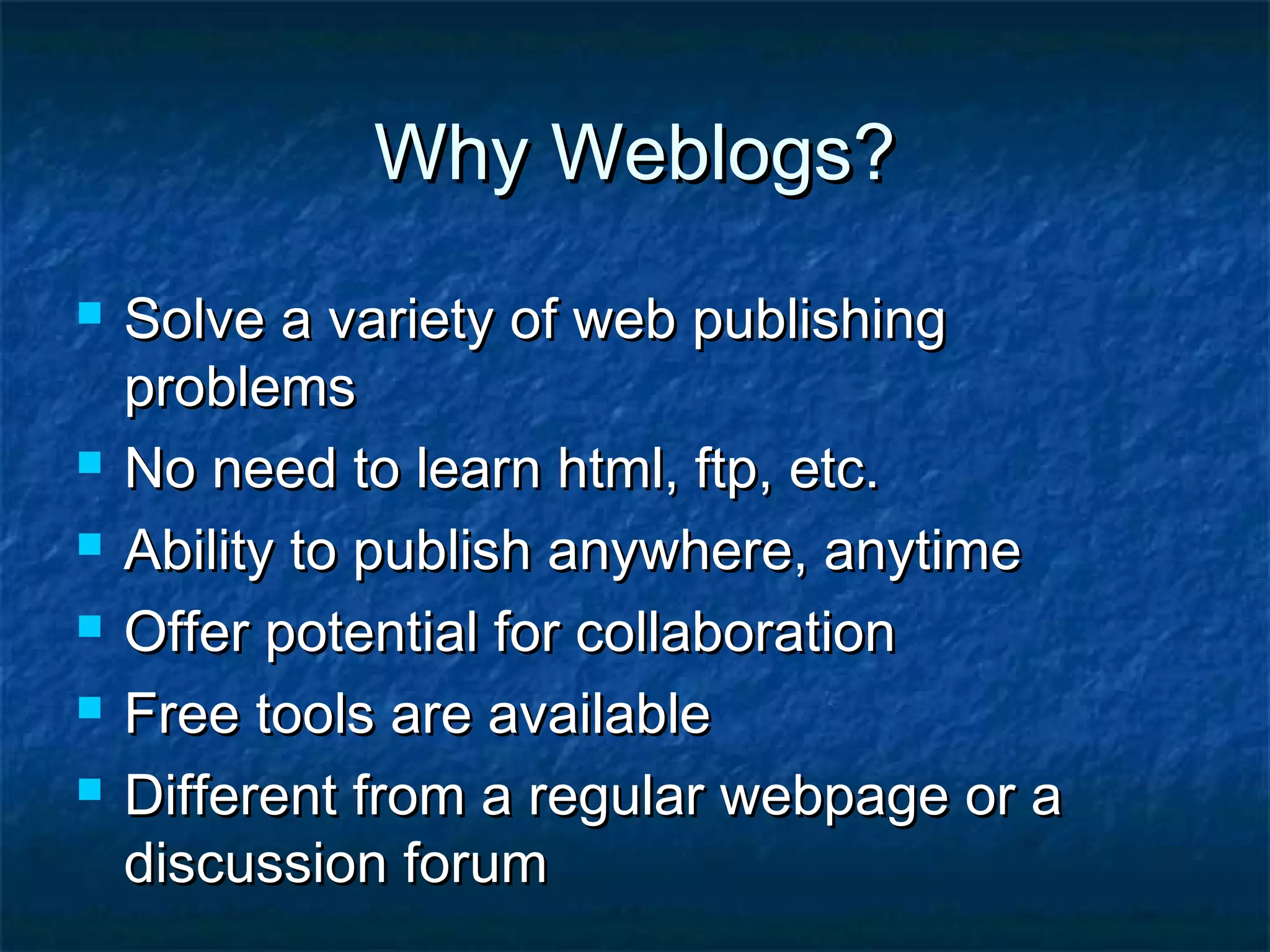 Why Weblogs?Why Weblogs?
 Solve a variety of web publishingSolve a variety of web publishing
problemsproblems
 No need to learn html, ftp, etc.No need to learn html, ftp, etc.
 Ability to publish anywhere, anytimeAbility to publish anywhere, anytime
 Offer potential for collaborationOffer potential for collaboration
 Free tools are availableFree tools are available
 Different from a regular webpage or aDifferent from a regular webpage or a
discussion forumdiscussion forum
 