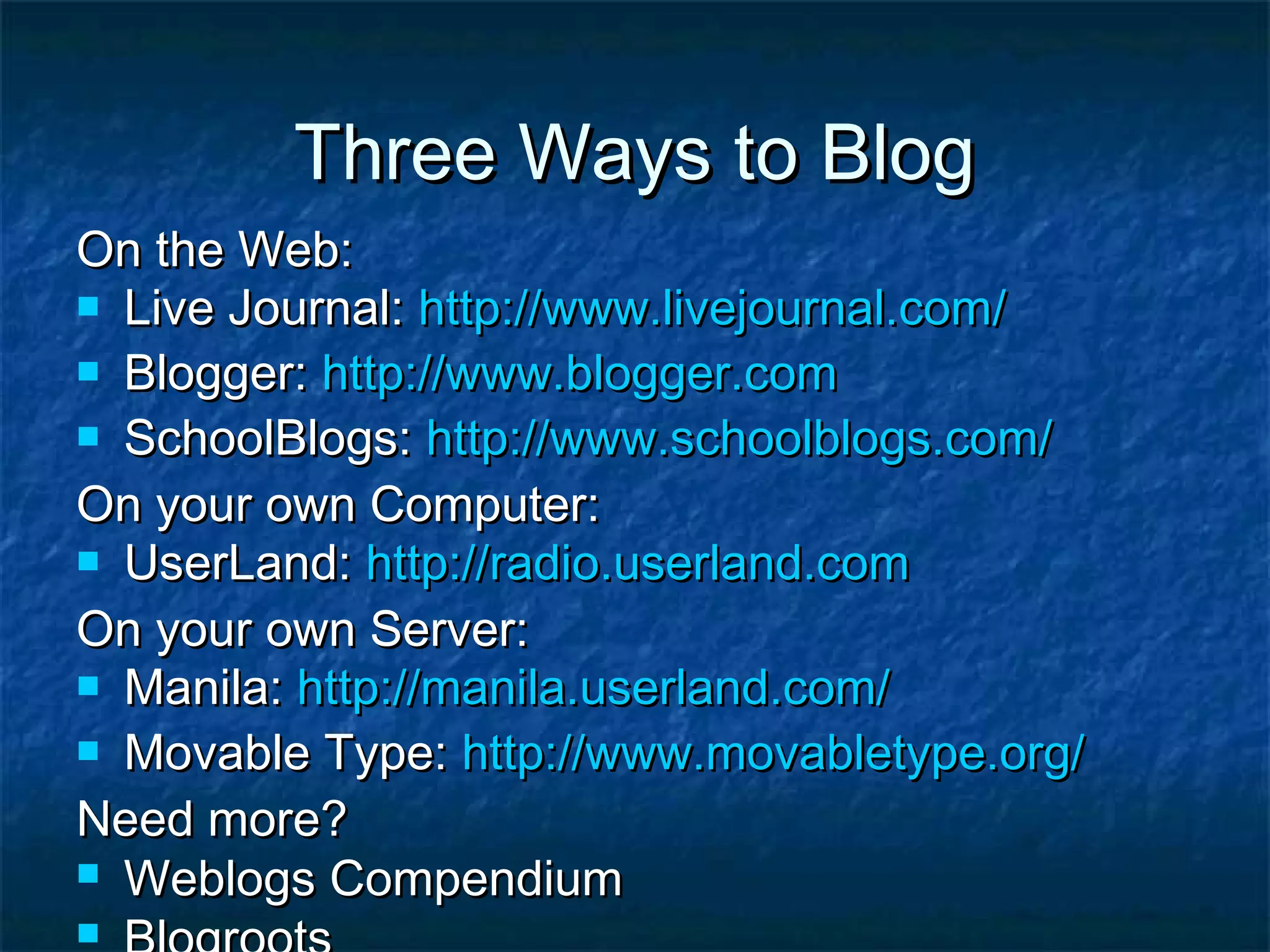Three Ways to BlogThree Ways to Blog
On the Web:On the Web:
 Live Journal:Live Journal: http://http://www.livejournal.comwww.livejournal.com//
 Blogger:Blogger: http://www.blogger.comhttp://www.blogger.com
 SchoolBlogs:SchoolBlogs: http://http://www.schoolblogs.comwww.schoolblogs.com//
On your own Computer:On your own Computer:
 UserLand:UserLand: http://http://radio.userland.comradio.userland.com
On your own Server:On your own Server:
 Manila:Manila: http://manila.userland.com/http://manila.userland.com/
 Movable Type:Movable Type: http://www.movabletype.org/http://www.movabletype.org/
Need more?Need more?
 Weblogs CompendiumWeblogs Compendium

 