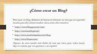 Para crear un blog, debemos de buscar en Internet un sitio que nos permita
crearlo, para ello existen muchos sitios, entre ellos tenemos:
• https://www.blogger.com/start
• http://www.hazblog.com/
• http://www.crearwebgratis.com/blog/
• http://www.blogia.com/
Algunos de estos mucho más fáciles de usar que otros, pero todos tienen
algo en común, que son gratuitos y en español.
¿Cómo crear un Blog?
 