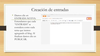 Creación de entradas
• Damos clic en
ENTRADA NUEVA:
Entendamos que cada
“ENTRADA” se
considera como cada
tema que iremos
agregando al blog. Al
finalizar damos clic en
PUBLICAR.
 