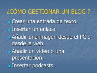 ¿CÓMO GESTIONAR UN BLOG ?
 Crear una entrada de texto.
 Insertar un enlace.
 Añadir una imagen desde el PC o
desde la web.
 Añadir un vídeo o una
presentación.
 Insertar podcasts.
 